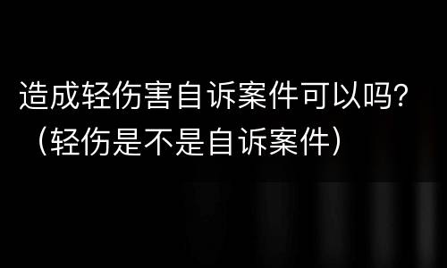 造成轻伤害自诉案件可以吗？（轻伤是不是自诉案件）