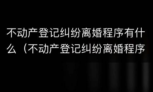 不动产登记纠纷离婚程序有什么（不动产登记纠纷离婚程序有什么影响）