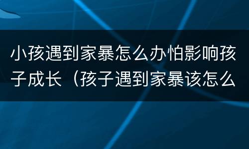 小孩遇到家暴怎么办怕影响孩子成长（孩子遇到家暴该怎么保护自己）