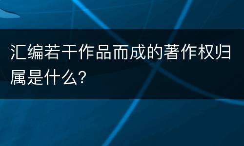 汇编若干作品而成的著作权归属是什么？