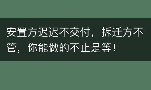 安置方迟迟不交付，拆迁方不管，你能做的不止是等！