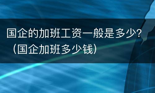 国企的加班工资一般是多少？（国企加班多少钱）