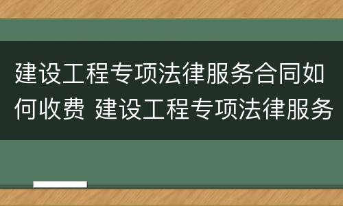 建设工程专项法律服务合同如何收费 建设工程专项法律服务方案