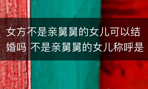 女方不是亲舅舅的女儿可以结婚吗 不是亲舅舅的女儿称呼是什么