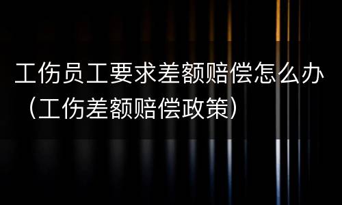 工伤员工要求差额赔偿怎么办（工伤差额赔偿政策）