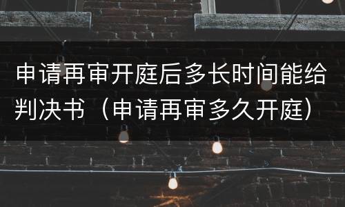 申请再审开庭后多长时间能给判决书（申请再审多久开庭）