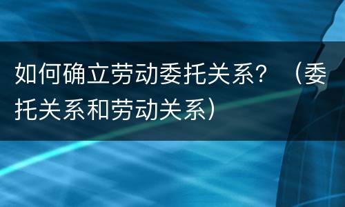 如何确立劳动委托关系？（委托关系和劳动关系）