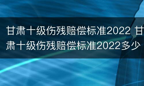 甘肃十级伤残赔偿标准2022 甘肃十级伤残赔偿标准2022多少钱