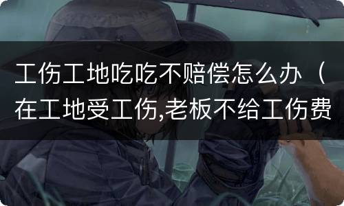 工伤工地吃吃不赔偿怎么办（在工地受工伤,老板不给工伤费用怎么办）