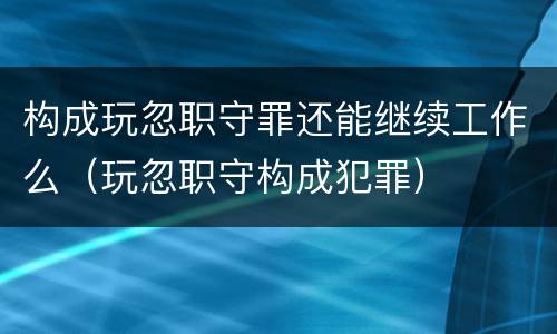 构成玩忽职守罪还能继续工作么（玩忽职守构成犯罪）