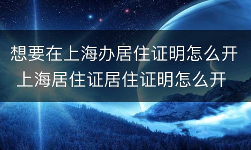 想要在上海办居住证明怎么开 上海居住证居住证明怎么开