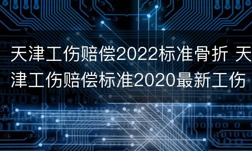 天津工伤赔偿2022标准骨折 天津工伤赔偿标准2020最新工伤赔偿标准