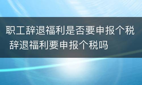 职工辞退福利是否要申报个税 辞退福利要申报个税吗