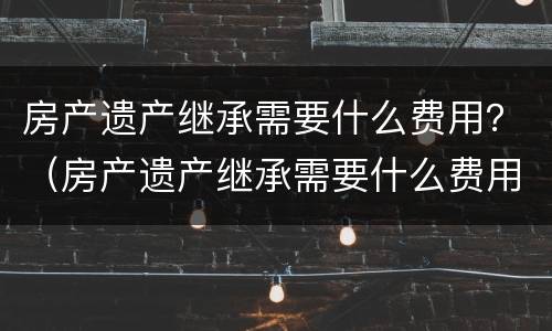 房产遗产继承需要什么费用？（房产遗产继承需要什么费用）