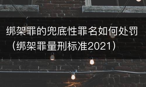 绑架罪的兜底性罪名如何处罚（绑架罪量刑标准2021）