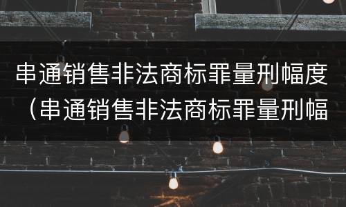 串通销售非法商标罪量刑幅度（串通销售非法商标罪量刑幅度多大）