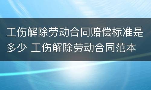 工伤解除劳动合同赔偿标准是多少 工伤解除劳动合同范本