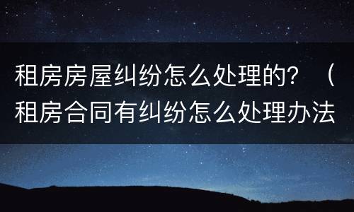 租房房屋纠纷怎么处理的？（租房合同有纠纷怎么处理办法）