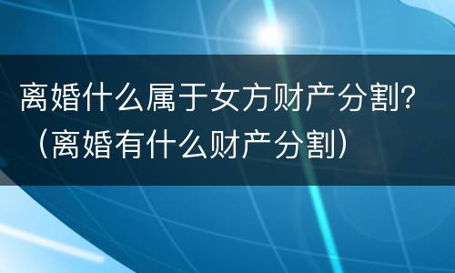 离婚什么属于女方财产分割？（离婚有什么财产分割）