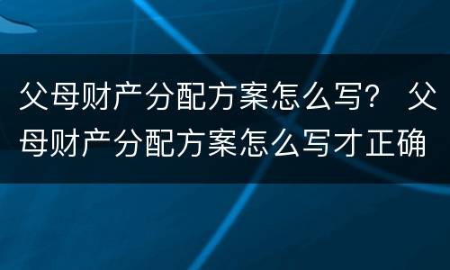 父母财产分配方案怎么写？ 父母财产分配方案怎么写才正确