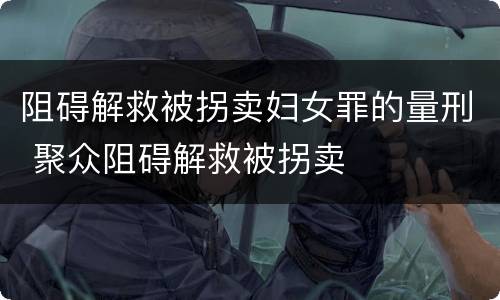 阻碍解救被拐卖妇女罪的量刑 聚众阻碍解救被拐卖