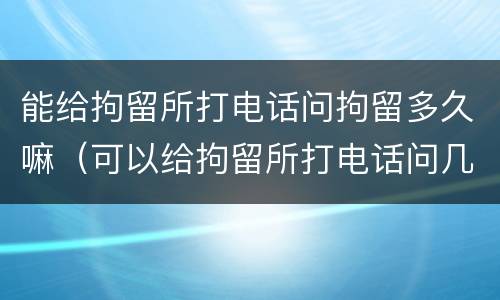 能给拘留所打电话问拘留多久嘛（可以给拘留所打电话问几点释放吗）