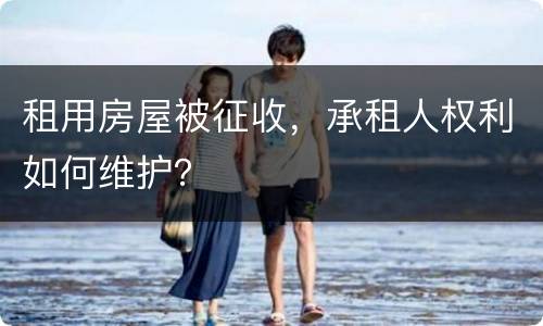 租用房屋被征收，承租人权利如何维护？