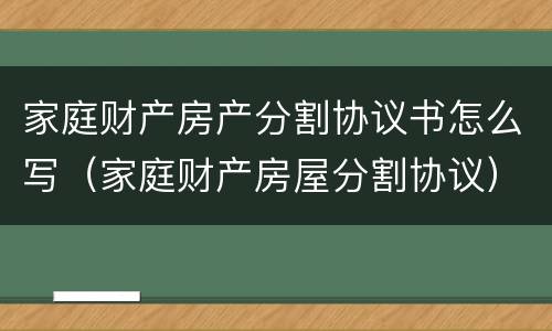 家庭财产房产分割协议书怎么写（家庭财产房屋分割协议）