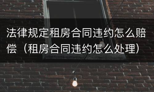 法律规定租房合同违约怎么赔偿（租房合同违约怎么处理）