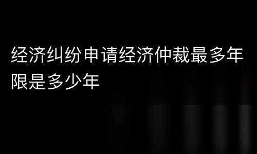 经济纠纷申请经济仲裁最多年限是多少年