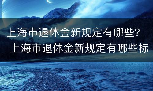 上海市退休金新规定有哪些？ 上海市退休金新规定有哪些标准