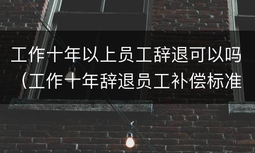 工作十年以上员工辞退可以吗（工作十年辞退员工补偿标准）