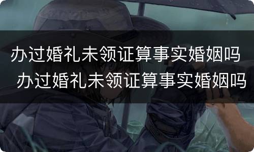 办过婚礼未领证算事实婚姻吗 办过婚礼未领证算事实婚姻吗知乎