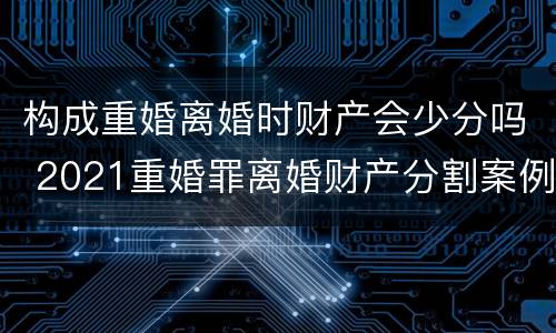 构成重婚离婚时财产会少分吗 2021重婚罪离婚财产分割案例