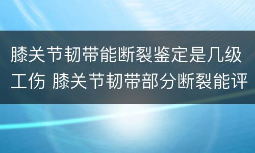 膝关节韧带能断裂鉴定是几级工伤 膝关节韧带部分断裂能评几级