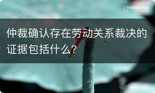 仲裁确认存在劳动关系裁决的证据包括什么？