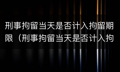 刑事拘留当天是否计入拘留期限（刑事拘留当天是否计入拘留期限内）