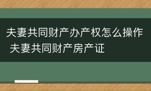 夫妻共同财产办产权怎么操作 夫妻共同财产房产证