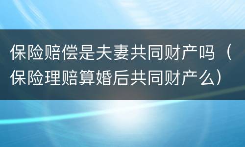 保险赔偿是夫妻共同财产吗（保险理赔算婚后共同财产么）