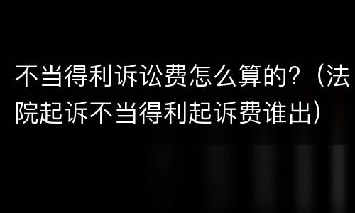 不当得利诉讼费怎么算的?（法院起诉不当得利起诉费谁出）