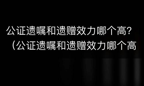 公证遗嘱和遗赠效力哪个高？（公证遗嘱和遗赠效力哪个高些）