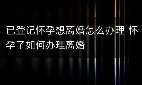 已登记怀孕想离婚怎么办理 怀孕了如何办理离婚