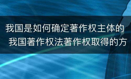 我国是如何确定著作权主体的 我国著作权法著作权取得的方式