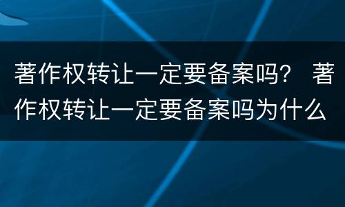 著作权转让一定要备案吗？ 著作权转让一定要备案吗为什么