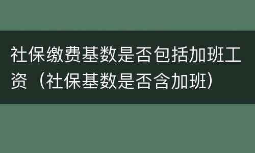 社保缴费基数是否包括加班工资（社保基数是否含加班）