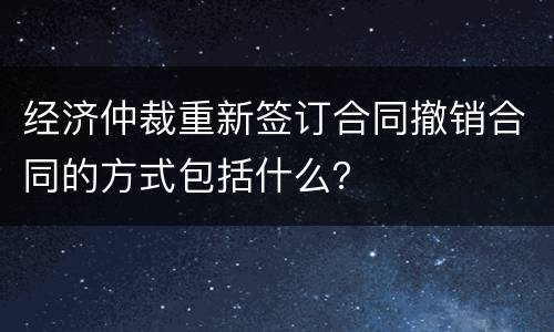 经济仲裁重新签订合同撤销合同的方式包括什么？