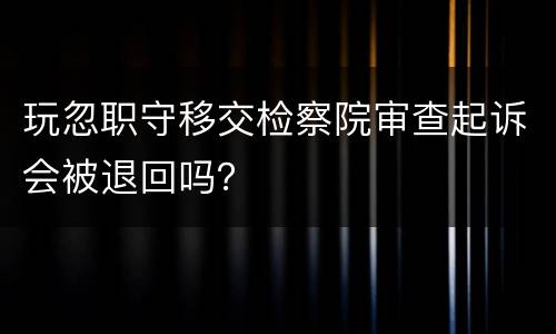 玩忽职守移交检察院审查起诉会被退回吗？