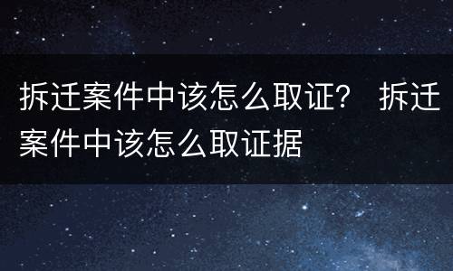 拆迁案件中该怎么取证？ 拆迁案件中该怎么取证据