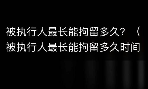 被执行人最长能拘留多久？（被执行人最长能拘留多久时间）