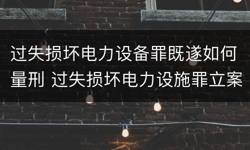 过失损坏电力设备罪既遂如何量刑 过失损坏电力设施罪立案标准